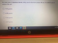 How many grams of aluminum chloride, AICI3, must be dissolved to prepare 250. mL of a 0.238 M aqueous
solution of the salt?
O7.93 grams
6.88 grams
O7.64 grams
O 3.57 grams
hp
