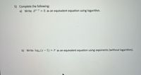 **Transcription of Exercise:**

5) Complete the following:

a) Write \( A^{x-1} = 8 \) as an equivalent equation using logarithm.

b) Write \( \log_4(x - 5) = P \) as an equivalent equation using exponents (without logarithm).