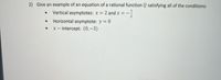 **Problem Statement:**

2) Give an example of an equation of a rational function \( Q \) satisfying all of the conditions:

- **Vertical asymptotes:** \( x = 2 \) and \( x = -\frac{1}{2} \)
- **Horizontal asymptote:** \( y = 0 \)
- **\( x \)-intercept:** \( (0, -3) \)