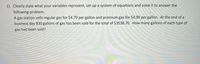 1) Clearly state what your variables represent, set up a system of equations and solve it to answer the
following problem.
A gas station sells regular gas for $4.79 per gallon and premium gas for $4.99 per gallon. At the end of a
business day 830 gallons of gas has been sold for the total of $3538.70. How many gallons of each type of
gas had been sold?
