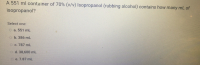 A 551 ml container of 70% (v/v) Isopropanol (rubbing alcohol) contains how many mL of
isopropanol?
Select one:
O a. 551 mL
o b. 386 mL
O c. 787 mL
CO d. 38,600 mL
O e. 7.87 mL

