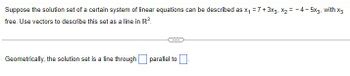 Suppose the solution set of a certain system of linear equations can be described as x₁ = 7+3x3, x₂ = -4-5x3, with x3
free. Use vectors to describe this set as a line in R³.
Geometrically, the solution set is a line through
parallel to