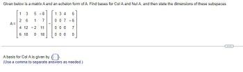 Given below is a matrix A and an echelon form of A. Find bases for Col A and Nul A, and then state the dimensions of these subspaces.
1
3
5
-8
1 3 4
6
2
6
1
7
007
-6
A =
4 12-2 11
0 0 0
7
6 18 0 18
0 0 0
0
A basis for Col A is given by D.
(Use a comma to separate answers as needed.)