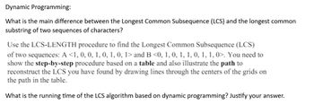 Dynamic Programming:
What is the main difference between the Longest Common Subsequence (LCS) and the longest common
substring of two sequences of characters?
Use the LCS-LENGTH procedure to find the Longest Common Subsequence (LCS)
of two sequences: A <1, 0, 0, 1, 0, 1, 0, 1> and B <0, 1, 0, 1, 1, 0, 1, 1, 0>. You need to
show the step-by-step procedure based on a table and also illustrate the path to
reconstruct the LCS you have found by drawing lines through the centers of the grids on
the path in the table.
What is the running time of the LCS algorithm based on dynamic programming? Justify your answer.