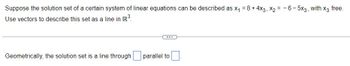 Suppose the solution set of a certain system of linear equations can be described as x₁ = 8 + 4x3, X2=-6-5x3, with x3 free.
Use vectors to describe this set as a line in R³.
Geometrically, the solution set is a line through
...
parallel to