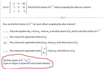 -2-6-28
Let A =
3
5
18
1
2
9
1
Find the third column of A without computing the other two columns.
How can the third column of Abe found without computing the other columns?
A. Solve the equation Aе3 = b for e3, where e3 is the third column of 13 and b is the third column of A¹.
B. Row reduce the augmented matrix [A I3].
C. Row reduce the augmented matrix [A e3], where e3 is the third column of 13.
A
OD. Row reduce the augmented matrix
where ez is the third row of I3.
ез
The third column of A¹ is
(Type an integer or decimal for each matrix element.)