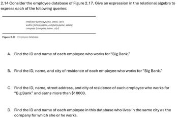 2.14 Consider the employee database of Figure 2.17. Give an expression in the relational algebra to
express each of the following queries:
employee (person_name, street, city)
works (person name, company name, salary)
company (company_name, city)
Figure 2.17 Employee database.
A. Find the ID and name of each employee who works for "Big Bank."
B. Find the ID, name, and city of residence of each employee who works for "Big Bank."
C. Find the ID, name, street address, and city of residence of each employee who works for
"Big Bank" and earns more than $10000.
D. Find the ID and name of each employee in this database who lives in the same city as the
company for which she or he works.