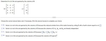 Determine if v is in the set spanned by the columns of B
B=
2-3
2
4 -3 7
6
0 17
6
-3 16
-1
1
24
9
Choose the correct answer below and, if necessary, fill in the answer box(es) to complete your choice.
O A. Vector v is not in the set spanned by the columns of B because the reduced echelon form of the matrix formed by writing B with a fourth column equal to v is
O B. Vector v is not in the set spanned by the columns of B because the columns of B, b₁,b₂, and b3 are linearly independent.
O C. Vector v is in the set spanned by the columns of B because
b₂ + b3 = v.
O D. Vector v is in the set spanned by the columns of B because the columns of B span R4.