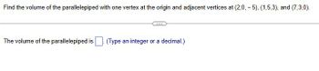 Find the volume of the parallelepiped with one vertex at the origin and adjacent vertices at (2,0,-5), (1,5,3), and (7,3,0).
The volume of the parallelepiped is ☐ (Type an integer or a decimal.)