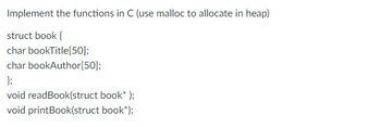 Implement the functions in C (use malloc to allocate in heap)
struct book {
char bookTitle[50];
char bookAuthor[50];
};
void readBook(struct book* );
void printBook(struct book*);