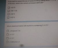 If you want to expand the size of vector Z-1:10 by adding vector
in the end, what is the correct command in MATLAB?*
Z-IZ Y]
z-[Z 12 3)
A Zl=Z
X-IZ Y]
Which statement below will results in y containing [1357]?*
y=linspace(1,74)
y-1:2:7
y=1:4:7
O y-oddnums(1,7)
