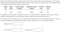 Suppose the math department chair at a large state university wants to estimate the average overall rating, out of five points,
that students taking Introductory Statistics gave their lecturers on their end-of-term evaluations. She selects a random sample
of 38 evaluations and records the summary statistics shown.
Sample Sample
Sample standard
Population standard
Standard
Confidence
size
mean
deviation
deviation
error
level
S
C
38
4.0414
1.0501
0.9903
0.1606
90%
The department chair determines the standard error using o, the standard deviation calculated from all student evaluations
submitted to her department. Assume the Statistics lecturers' ratings have the same standard deviation.
Use this information to find the margin of error and the lower and upper bounds of a 90% confidence interval for µ, the mean
overall rating students gave their Introductory Statistics lecturers. Round your answers to the nearest hundredth.
Margin of error =
Lower bound =
Upper bound =
