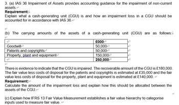 3. (a) IAS 36 Impairment of Assets provides accounting guidance for the impairment of non-current
assets.
Requirement:
Explain what a cash-generating unit (CGU) is and how an impairment loss in a CGU should be
accounted for in accordance with IAS 36.<
(b) The carrying amounts of the assets of a cash-generating unit (CGU) are as follows:
2
Goodwill
Patents and copyrights
Property, plant and equipment
J
£000
50,000
50,000
150,000
250,000
E
2
2
J
There is evidence to indicate that the CGU is impaired. The recoverable amount of the CGU is £180,000.
The fair value less costs disposal for the patents and copyrights is estimated at £35,000 and the fair
value less costs of disposal for the property, plant and equipment is estimated at £140,000. <
Requirement:<
Calculate the amount of the impairment loss and explain how this should be allocated between the
assets of the CGU.<
(c) Explain how IFRS 13 Fair Value Measurement establishes a fair value hierarchy to categorise
inputs used to measure fair value.