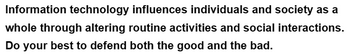 Information technology influences individuals and society as a
whole through altering routine activities and social interactions.
Do your best to defend both the good and the bad.