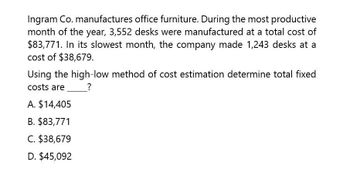 Ingram Co. manufactures office furniture. During the most productive
month of the year, 3,552 desks were manufactured at a total cost of
$83,771. In its slowest month, the company made 1,243 desks at a
cost of $38,679.
Using the high-low method of cost estimation determine total fixed
?
costs are
A. $14,405
B. $83,771
C. $38,679
D. $45,092