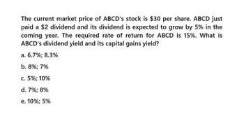 The current market price of ABCD's stock is $30 per share. ABCD just
paid a $2 dividend and its dividend is expected to grow by 5% in the
coming year. The required rate of return for ABCD is 15%. What is
ABCD's dividend yield and its capital gains yield?
a. 6.7%; 8.3%
b. 8%; 7%
c. 5%; 10%
d. 7%; 8%
e. 10%; 5%