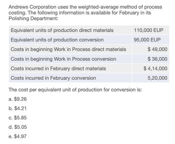 Andrews Corporation uses the weighted-average method of process
costing. The following information is available for February in its
Polishing Department:
Equivalent units of production direct materials
110,000 EUP
Equivalent units of production conversion
95,000 EUP
Costs in beginning Work in Process direct materials
$ 49,000
Costs in beginning Work in Process conversion
$ 36,000
Costs incurred in February direct materials
Costs incurred in February conversion
The cost per equivalent unit of production for conversion is:
$ 4,14,000
5,20,000
a. $9.26
b. $4.21
c. $5.85
d. $5.05
e. $4.97