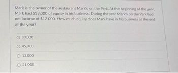 Mark is the owner of the restaurant Mark's on the Park. At the beginning of the year,
Mark had $33,000 of equity in his business. During the year Mark's on the Park had
net income of $12,000. How much equity does Mark have in his business at the end
of the year?
33,000
45,000
12,000
O 21,000