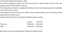 UCK Furmiture produce one product – desks.
Each desk is budgeted to require 4 kg of wood at £3 per kg, 4 hours of labour at £2 per hour, and
variable production overheads of £5 per unit.
Fixed production overheads are budgeted at £20,000 per month and average production is estimated
to be 10,000 units per month.
The selling price is fixed at £35 per unit. There is also a variable selling cost of £1 per unit and fixed
selling cost of £2,000 per month.
During the first two months X plc expects the following levels of activity:
January
February
Production
11,000 units 9,500 units
Sales
9,000 units 11,500 units
(a) Prepare a cost card using absorption costing and marginal costing.
