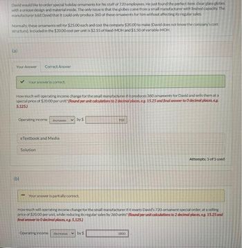 David would like to order special holiday ornaments for his staff of 720 employees. He just found the perfect item clear glass globes
with a unique design and material inside. The only issue is that the globes come from a small manufacturer with limited capacity. The
manufacturer told David that it could only produce 360 of these ornaments for him without affecting its regular sales.
Normally, these ornaments sell for $25.00 each and cost the company $20.00 to make (David does not know the company's cost
structure). Included in the $20.00 cost per unit is $2.55 of fixed-MOH and $1.50 of variable-MOH.
(a)
Your Answer Correct Answer
Your answer is correct.
How much will operating income change for the small manufacturer if it produces 360 omaments for David and sells them at a
special price of $20.00 per unit? (Round per unit calculations to 2 decimal places, eg 15.25 and final answer to 0 decimal places, e.g.
5,125.)
Operating income increases
(b)
eTextbook and Media
Solution
by $
Your answer is partially correct.
Operating income
918
How much will operating income change for the small manufacturer if it meets David's 720-ornament special order, at a selling
price of $20.00 per unit, while reducing its regular sales by 360 units? (Round per unit calculations to 2 decimal places, eg 15.25 and
final answer to 0 decimal places, e.g. 5,125.)
decreases ✓by $
Attempts: 5 of 5 used
1800