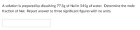 A solution is prepared by dissolving 77.5g of Nal in 545g of water. Determine the mole
fraction of Nal. Report answer to three significant figures with no units.
