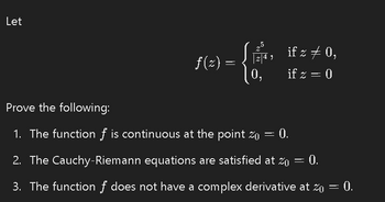 Let
f(z)
-
5
| 4,
if z ‡ 0,
if z = 0
Prove the following:
-
1. The function of is continuous at the point z₁ = 0).
2. The Cauchy-Riemann equations are satisfied at Zo
=
= 0.
3. The function f does not have a complex derivative at zo = 0.