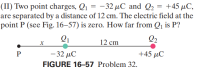 (II) Two point charges, Q1 = -32 µC and Q2 = +45 µC,
are separated by a distance of 12 cm. The electric field at the
point P (see Fig. 16–57) is zero. How far from Qj is P?
Q1
Q2
12 cm
P
-32 μC
+45 µC
FIGURE 16-57 Problem 32.
