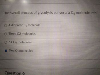 The overall process of glycolysis converts a C6 molecule into:
O A different C6 molecule
O Three C2 molecules
O 6 CO₂ molecules
Two C3 molecules
Question 6