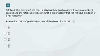 55
Jeff has 2 blue pens and 1 red pen. He also has 3 red notebooks and 2 black notebooks. If
one pen and one notebook are chosen, what is the probability that Jeff will have a red pen or
a red notebook?
Assume the choice of pen is independent of the choice of notebook.
11
15
14
15
15