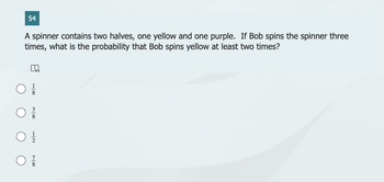 54
A spinner contains two halves, one yellow and one purple. If Bob spins the spinner three
times, what is the probability that Bob spins yellow at least two times?
n
0/0
0}}/