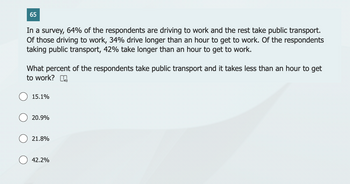 65
In a survey, 64% of the respondents are driving to work and the rest take public transport.
Of those driving to work, 34% drive longer than an hour to get to work. Of the respondents
taking public transport, 42% take longer than an hour to get to work.
What percent of the respondents take public transport and it takes less than an hour to get
to work? [
15.1%
20.9%
21.8%
42.2%