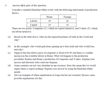 9.
Answer ALL parts of this question.
Consider a standard Hecksher-Ohlin world, with the following endowment of production
factors:
Home
Foreign
Labour
77
45
20
Capital
15
10
There are two goods: Computers (C), which are capital intensive, and T-shirts (T), which
are labour intensive.
(a)
Based on the table above, what are the expected patterns of trade in this world and
why?
(b)
In this example, who would gain from opening up to free trade and who would lose,
and why?
(c)
Suppose that the relative price of computers is fixed at Pc/PT and there is a sudden
increase in the available labour in Home. What will happen to the production
possibility frontier and Home's production of Computers and T-shirts. Explain your
answer and illustrate with a relevant diagram.
(d)
Some countries are not very abundant in any resource. Does this mean that we would
expect them to export nothing? Explain your answer by using the Hecksher-Ohlin
model.
(e)
Give an example of where equalisation of wage rate has not occurred. Discuss some
possible explanations for this.