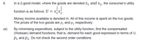 8.
In a 2-good model, where the goods are denoted X, and x2, the consumer's utility
1
function is as follows: U = x,x.
Money income available is denoted m. All of this income is spent on the two goods.
The prices of the two goods are p, and
P2 respectively.
(a)
By minimising expenditure, subject to the utility function, find the compensated
(Hicksian) demand functions; that is, demand for each good expressed in terms of U,
P1 and p2. Do not check the second order conditions.
