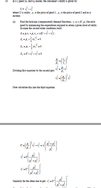 10.
In a 2 good (8, and x) model, the consumer's utility is given by:
U= +
where U is utility. P, is the price of good 1. p, is the price of good 2 and m is
income.
Find the hicksian (compensated) demand functions, x, - x, (U.p.) for each
good by minimising the expenditure required to attain a given level of utility.
Assume the second order conditions hold.
(a)
1-pX, +P,X, + 2U -x - x)
1.-2.--0
1, -U ---0
Dividing first equation by the second gets:
Now substitute this into the third equation:
P +P
x -U*
pi + p
Similarly for the other one to get: x -U
