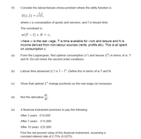 10.
Consider the labour/leisure choice problem where the utility function is:
1 1
U(c,l) = czl2,
where c is consumption of goods and services, and l is leisure time.
The constraint is:
w(T – 1) + N = c,
where w is the real wage, T is time available for work and leisure and N is
income derived from non-labour sources (rents, profits etc). This is all spent
on consumption c.
(a)
Form the Lagrangean, find optimal consumption (c*) and leisure (1*) in terms of w, T
and N. Do not check the second order conditions.
(b)
Labour time advanced (L*) is T- 1*. Define this in terms of w,T and N.
(c)
Show that optimal L* change positively as the real wage (w) increases.
dc
find the derivative -
di
(d)
(e)
A financial instrument promises to pay the following:
After 3 years £10,000
After 7 years £15,000
After 10 years £25,000
Find the net present value of this financial instrument, assuming a
constant interest rate of 2.75% (0.0275).
