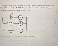 A battery is wired to two resistors in parallel. The resistance values for each are
R1 = 32.0 and R2 = 16.0 N. The current measured through R1 is 7.0 Amps.
%3D
%3D
What is the current through the battery, Is?
Is
R1
R2
Provide your answer to the nearest tenth of an Amp.
