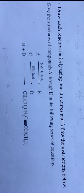 prop
5. Draw each reaction entirely using line structures and follow the instructions below.
Give the structures of compounds A through D in the following series of equations.
NINH NH
A
C
B + D
Ba
BID
HBr. heat
B
D
CH₂CH₂CH₂C=CC(CH₂),