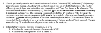 1. Natural gas usually contains a mixture of methane and ethane. Methane (CH4) and ethane (C₂H6) undergo
combustion in a furnace. Air, along with another stream of pure O2, are fed to the furnace. The reactor
effluent, stream A, has a total molar flow rate, composition, and T and P as shown in the schematic. The
reactor effluent is fed to a 1st condenser (C1), in which all of the water (and none of the other chemicals)
is condensed and removed. The remaining components are fed to a 2nd condenser (C2). However, the
maximum capacity through the condenser is 80 kmol/h; the remainder of the reactor effluent bypasses the
condenser. All of the ethane (and none of the other chemicals) in the feed to C2 is condensed (hence the
reason that this type of natural gas is given the strange name of "natural gas liquid") and removed. The gas
stream leaving C2 is mixed with the bypass stream, to form the stack gas.
a. Calculate the volumetric flow rate of stream A, in m³/h
b. Calculate the volumetric flow rate of stream A in SCMH
c. Calculate the partial pressure of O2 in stream A.