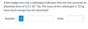 A film badge worn by a radiologist indicates that she has received an
absorbed dose of 3.3 x 10-7 Gy. The mass of the radiologist is 72 kg.
How much energy has she absorbed?
Number
Units