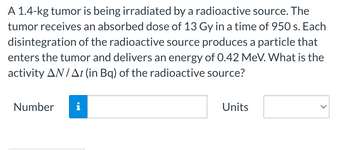 A 1.4-kg tumor is being irradiated by a radioactive source. The
tumor receives an absorbed dose of 13 Gy in a time of 950 s. Each
disintegration of the radioactive source produces a particle that
enters the tumor and delivers an energy of 0.42 MeV. What is the
activity AN/At (in Bq) of the radioactive source?
Number
Units