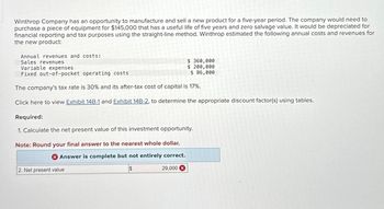 Winthrop Company has an opportunity to manufacture and sell a new product for a five-year period. The company would need to
purchase a piece of equipment for $145,000 that has a useful life of five years and zero salvage value. It would be depreciated for
financial reporting and tax purposes using the straight-line method. Winthrop estimated the following annual costs and revenues for
the new product:
Annual revenues and costs:
Sales revenues
Variable expenses
$360,000
$ 200,000
$ 86,000
Fixed out-of-pocket operating costs
The company's tax rate is 30% and its after-tax cost of capital is 17%.
Click here to view Exhibit 14B-1 and Exhibit 14B-2, to determine the appropriate discount factor(s) using tables.
Required:
1. Calculate the net present value of this investment opportunity.
Note: Round your final answer to the nearest whole dollar.
Answer is complete but not entirely correct.
$
2. Net present value
29,000 X