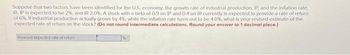 Suppose that two factors have been identified for the U.S. economy: the growth rate of industrial production, IP, and the inflation rate,
IR. IP is expected to be 2%, and IR 2.0%. A stock with a beta of 0.9 on IP and 0.4 on IR currently is expected to provide a rate of return
of 6%. If industrial production actually grows by 4%, while the inflation rate turns out to be 4.0%, what is your revised estimate of the
expected rate of return on the stock? (Do not round intermediate calculations. Round your answer to 1 decimal place.)
Revised expected rate of totum i