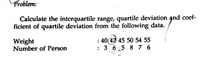 Problem:
Calculate the interquartile range, quartile deviation and coef-
ficient of quartile deviation from the following data.
Weight
Number of Person
: 40(42 45 50 54 55
: 3 6.5. 8 7 6
