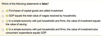 Which of the following statements is false?
O a) Purchases of capital goods are called investment
Ob) GDP equals the total value of wages received by households.
O c) In a simple economy with just households and firms, the value of investment equals
the value of saving.
O d) In a simple economy with just households and firms, the value of investment plus
consumers' expenditure equals GDP.