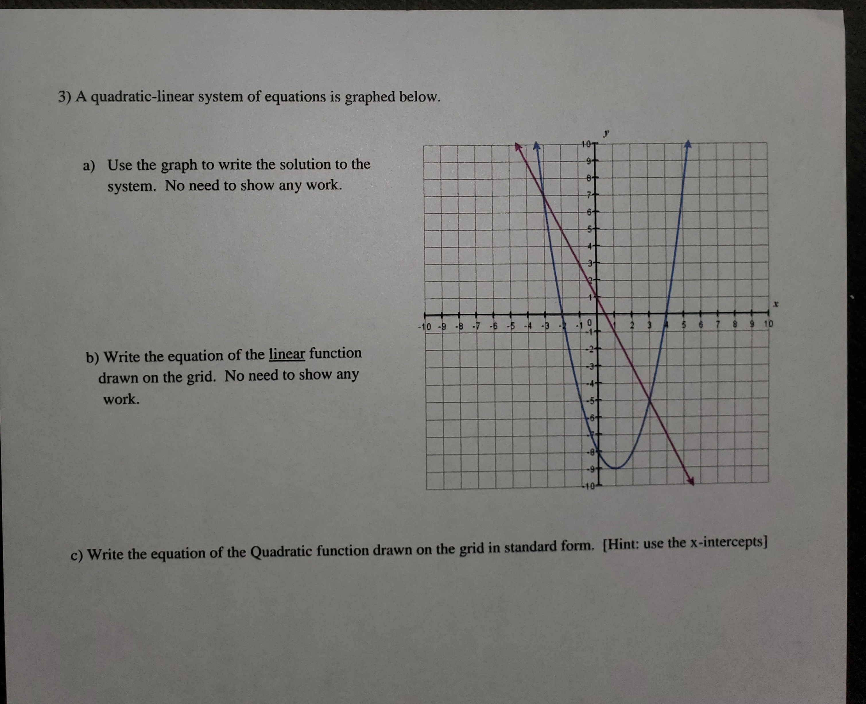 3) A quadratic-linear system of equations is graphed below.
a) Use the graph to write the solution to the
e+
system. No need to show any work.
10
-10 -9 B 7 -5 -5 -4 -9
b) Write the equation of the linear function
drawn on the grid. No need to show any
-2t
work.
c) Write the equation of the Quadratic function drawn on the grid in standard form. [Hint: use the x-intercepts]
