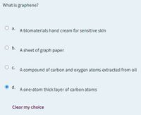 What is graphene?
a.
A biomaterials hand cream for sensitive skin
O b.
A sheet of graph paper
Oc.
A compound of carbon and oxygen atoms extracted from oil
O d.
A one-atom thick layer of carbon atoms
Clear my choice
