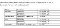 FIFO inventory method: What is the gross sales for the month is? The gross profit on sales is?
The amount of inventory on December 31, 2019 is?
Balance
December 1
4,000 units at P 25
3,000 units at P 26
3500 units at P28
1, 500 units at P 27
December 4
December 15
December 25
December 16 ( December 15
purchase)
December 3
Purchases
Purchase return
300 units
Sales:
3,000 units at P 35
2,000 units at P 36
1,000 units at P 37
December 16
December 28
Sales return
December 17 (December 16 sale)
200 units
