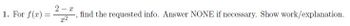 1. For \( f(x) = \frac{2-x}{x^2} \), find the requested info. Answer NONE if necessary. Show work/explanation.