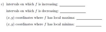 c) 

Intervals on which \( f \) is increasing: \_\_\_\_\_\_\_\_\_\_\_ 

Intervals on which \( f \) is decreasing: \_\_\_\_\_\_\_\_\_\_\_ 

\((x, y)\) coordinates where \( f \) has local maxima: \_\_\_\_\_\_\_\_\_\_\_ 

\((x, y)\) coordinates where \( f \) has local minima: \_\_\_\_\_\_\_\_\_\_\_