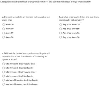 A marginal cost curve intersects average total cost at $6. This curve also intersects average total cost at $9.
a. It is most accurate to say this firm will generate a loss
at any price
below $6
below $9
above $9
above $6
c. Which of the choices best explains why this price will
cause the firm to shut down instead of continuing to
operate at a loss?
O O O O O
total revenue > total variable costs
total revenue > total fixed costs
total
revenue < total variable costs
total revenue < total fixed costs
total
variable costs < total fixed costs
total variable costs > total fixed costs
b. At what price level will this firm shut down
immediately, with certainty?
Any price below $9
Any price above $9
Any price below $6
Any price above $6